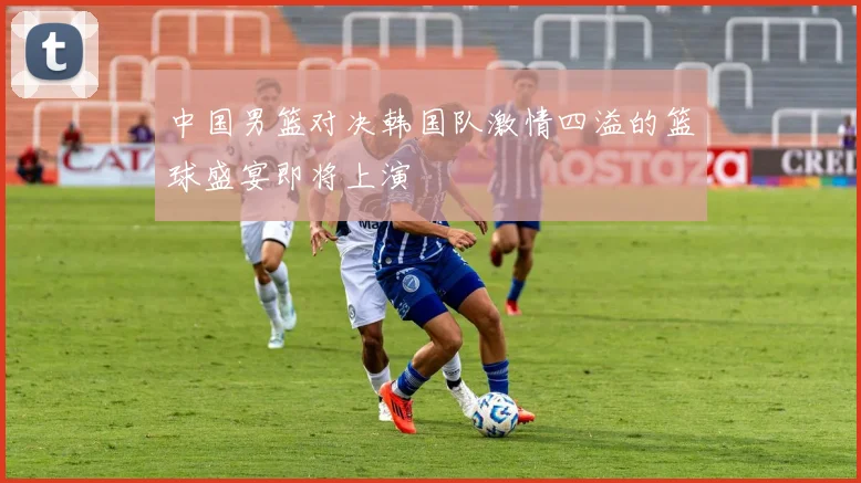 中国男篮对决韩国队激情四溢的篮球盛宴即将上演
