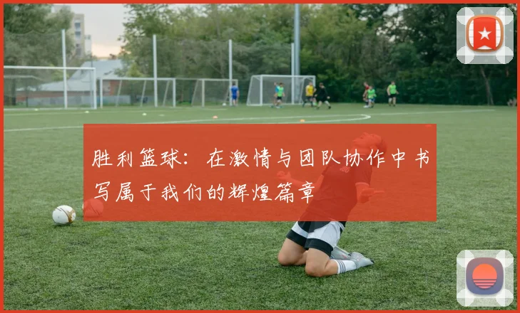 胜利篮球：在激情与团队协作中书写属于我们的辉煌篇章