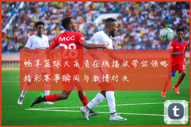 畅享篮球火高清在线播放带你领略精彩赛事瞬间与激情对决