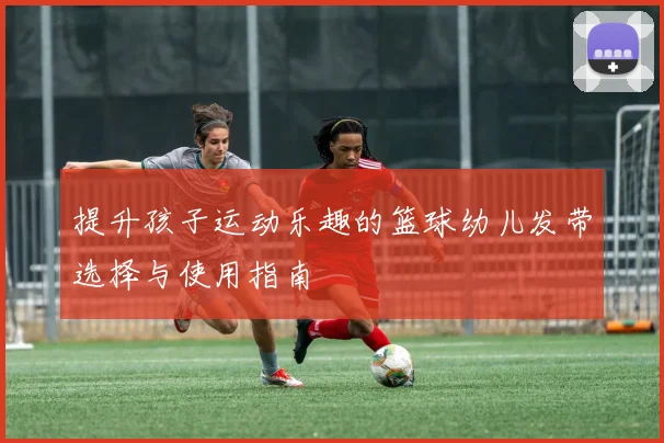 提升孩子运动乐趣的篮球幼儿发带选择与使用指南