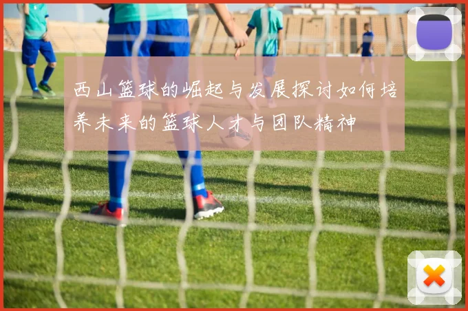 西山篮球的崛起与发展探讨如何培养未来的篮球人才与团队精神