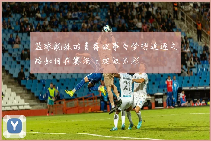 篮球靓妹的青春故事与梦想追逐之路如何在赛场上绽放光彩